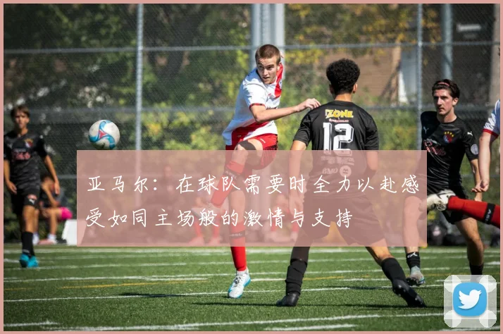 亚马尔：在球队需要时全力以赴感受如同主场般的激情与支持