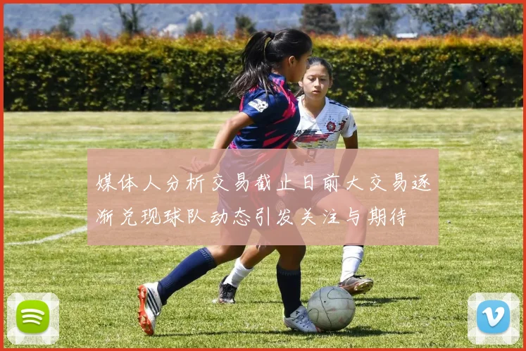媒体人分析交易截止日前大交易逐渐兑现球队动态引发关注与期待