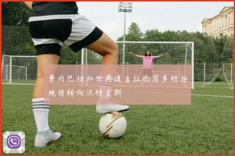 费内巴切加价再追吉拉西若多特拒绝将转向沃特金斯