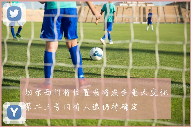 切尔西门将位置或将发生重大变化第二三号门将人选仍待确定