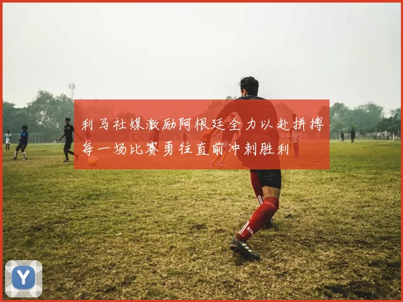 利马社媒激励阿根廷全力以赴拼搏每一场比赛勇往直前冲刺胜利