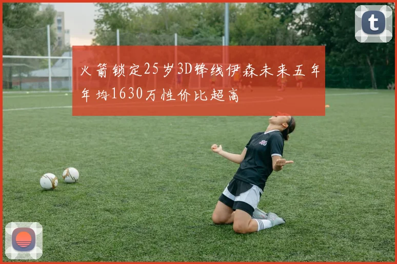 火箭锁定25岁3D锋线伊森未来五年年均1630万性价比超高