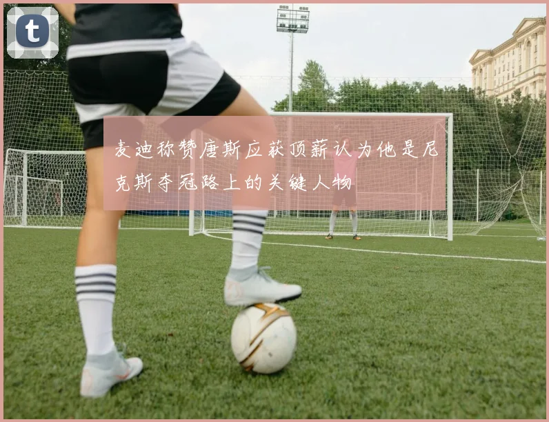 麦迪称赞唐斯应获顶薪认为他是尼克斯夺冠路上的关键人物