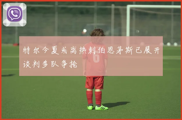 特尔今夏或离热刺伯恩茅斯已展开谈判多队争抢