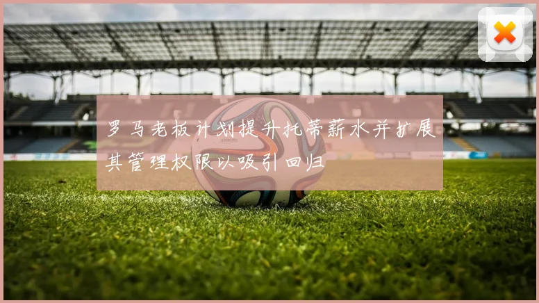 罗马老板计划提升托蒂薪水并扩展其管理权限以吸引回归