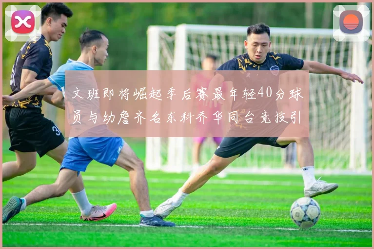 文班即将崛起季后赛最年轻40分球员与幼詹齐名东科乔华同台竞技引关注