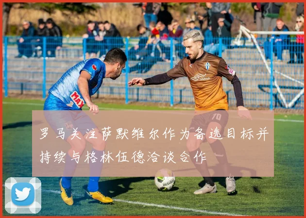 罗马关注萨默维尔作为备选目标并持续与格林伍德洽谈合作