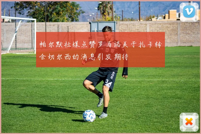 帕尔默社媒点赞罗马诺关于扎卡转会切尔西的消息引发期待