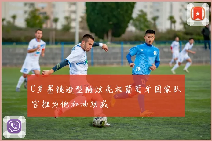 C罗墨镜造型酷炫亮相葡萄牙国家队官推为他加油助威