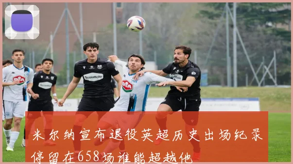 米尔纳宣布退役英超历史出场纪录停留在658场谁能超越他