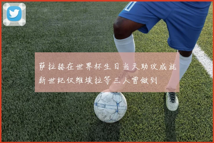 萨拉赫在世界杯生日当天助攻成就新世纪仅维埃拉等三人曾做到
