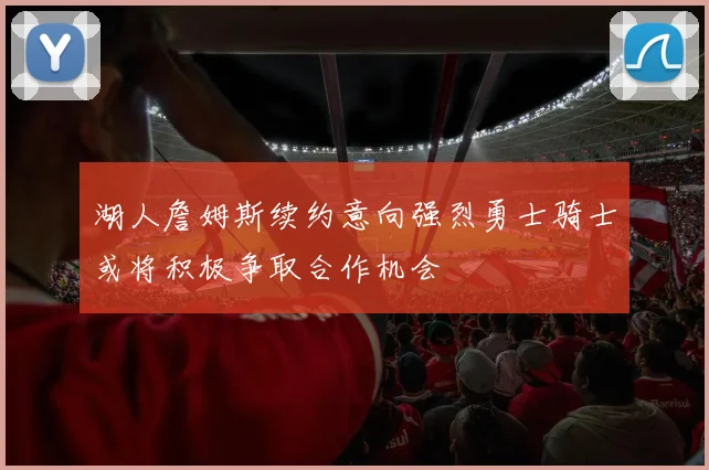 湖人詹姆斯续约意向强烈勇士骑士或将积极争取合作机会