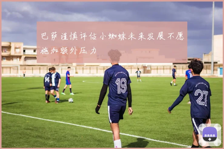 巴萨谨慎评估小蜘蛛未来发展不愿施加额外压力