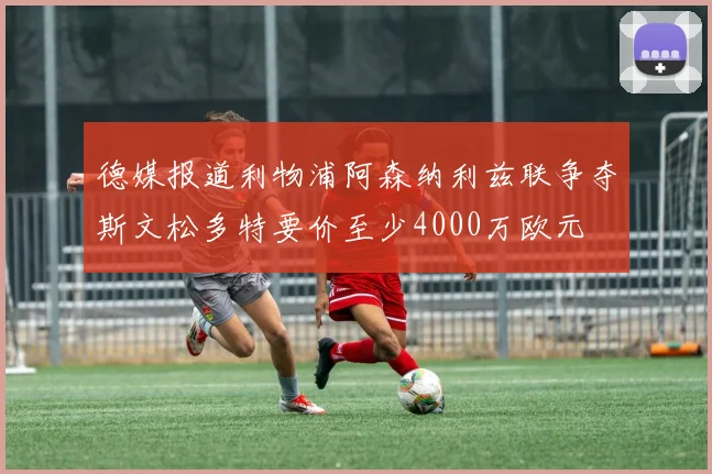 德媒报道利物浦阿森纳利兹联争夺斯文松多特要价至少4000万欧元
