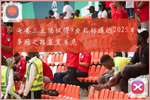 海港三主场仅得9分目标遥远2025年争冠之路岌岌可危