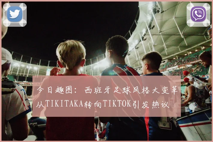 今日趣图：西班牙足球风格大变革从TIKITAKA转向TIKTOK引发热议