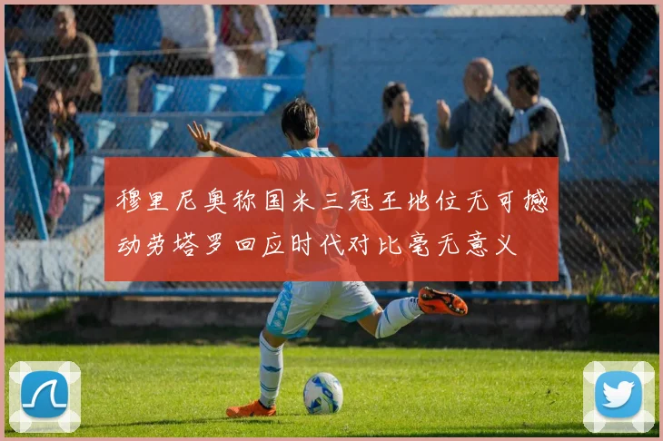 穆里尼奥称国米三冠王地位无可撼动劳塔罗回应时代对比毫无意义