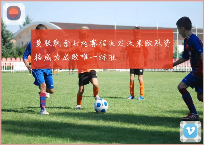曼联剩余七轮赛程决定未来欧冠资格成为成败唯一标准