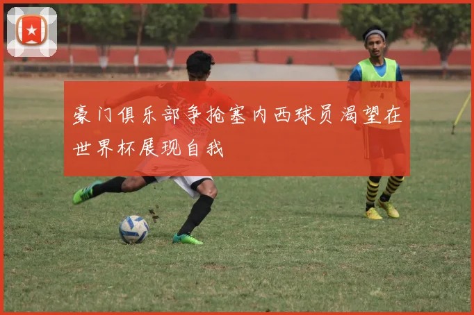豪门俱乐部争抢塞内西球员渴望在世界杯展现自我