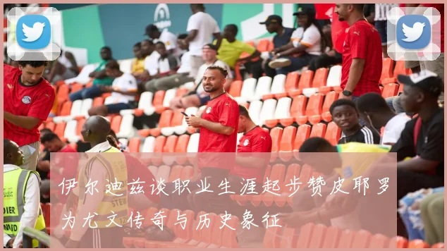 伊尔迪兹谈职业生涯起步赞皮耶罗为尤文传奇与历史象征