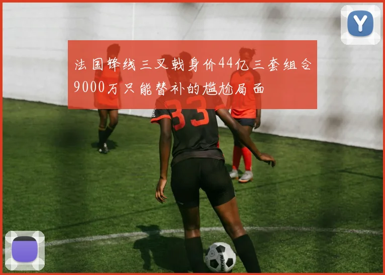 法国锋线三叉戟身价44亿三套组合9000万只能替补的尴尬局面